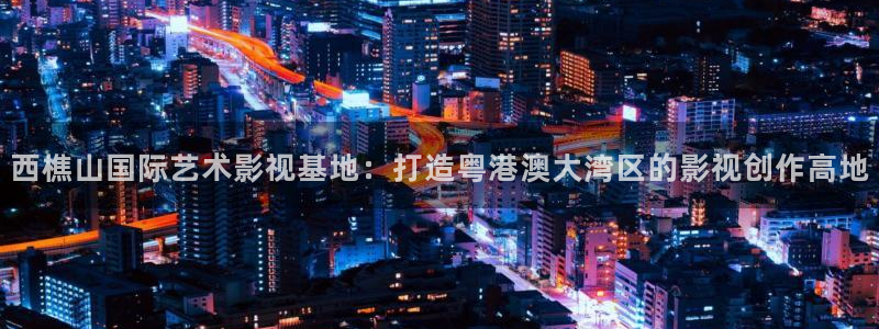 美国电影樱桃无删减版：西樵山国际艺术影视基地：打造粤港澳大湾区的影视创作高地